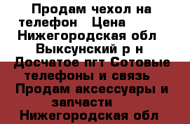 Продам чехол на телефон › Цена ­ 200 - Нижегородская обл., Выксунский р-н, Досчатое пгт Сотовые телефоны и связь » Продам аксессуары и запчасти   . Нижегородская обл.